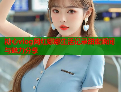 糖心vlog网红娜娜生活记录甜蜜瞬间与魅力分享  第2张