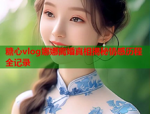 糖心vlog娜娜离婚真相揭秘情感历程全记录  第2张