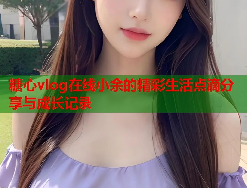 糖心vlog在线小余的精彩生活点滴分享与成长记录  第1张