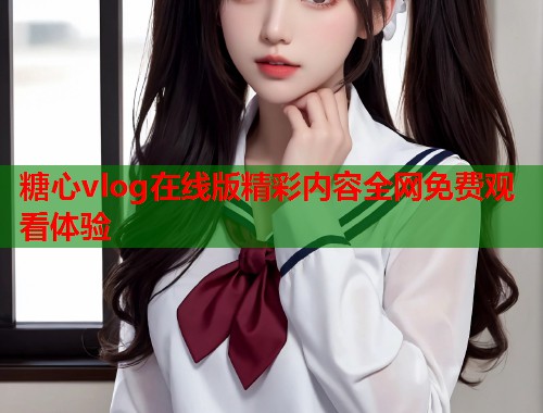 糖心vlog在线版精彩内容全网免费观看体验  第1张