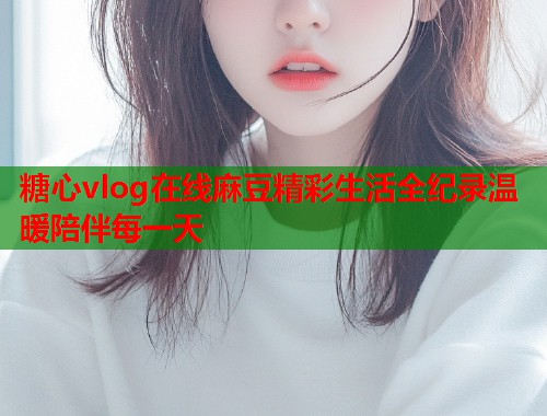 糖心vlog在线麻豆精彩生活全纪录温暖陪伴每一天  第1张