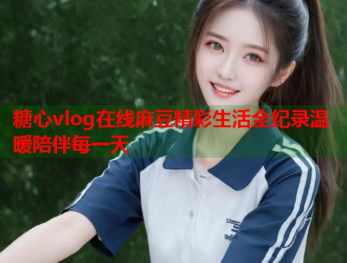 糖心vlog在线麻豆精彩生活全纪录温暖陪伴每一天  第2张