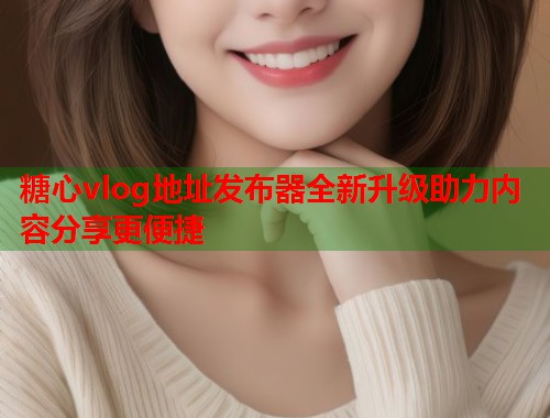 糖心vlog地址发布器全新升级助力内容分享更便捷  第1张