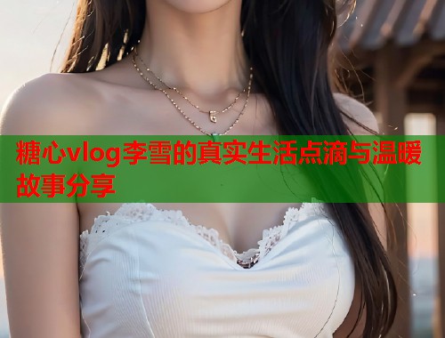 糖心vlog李雪的真实生活点滴与温暖故事分享  第1张