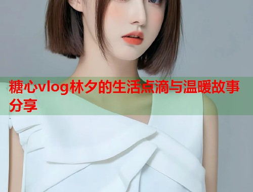 糖心vlog林夕的生活点滴与温暖故事分享  第1张