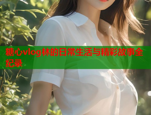 糖心vlog林的日常生活与精彩故事全纪录  第1张