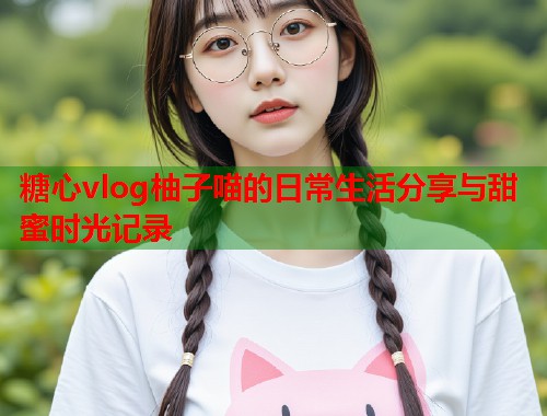 糖心vlog柚子喵的日常生活分享与甜蜜时光记录  第1张