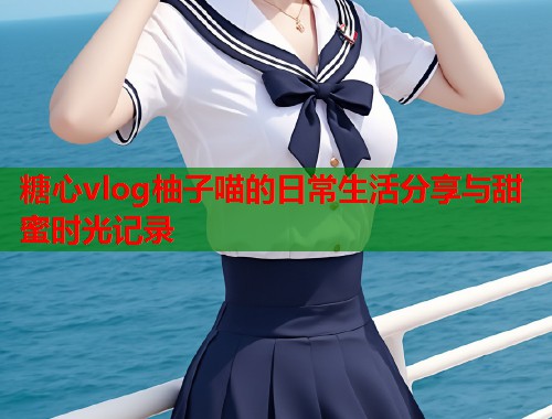 糖心vlog柚子喵的日常生活分享与甜蜜时光记录  第2张