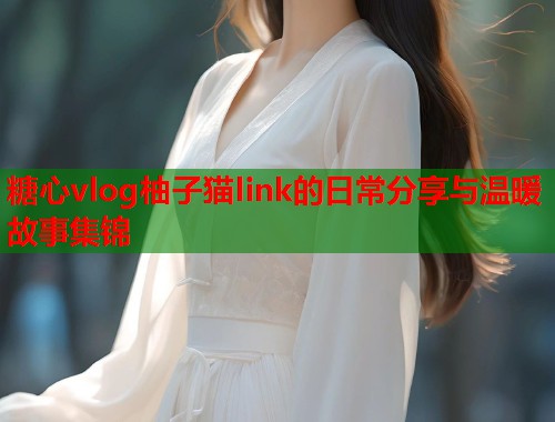 糖心vlog柚子猫link的日常分享与温暖故事集锦  第1张