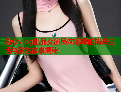 糖心vlog出品女演员沈娜娜的精彩生活与演艺故事揭秘  第1张