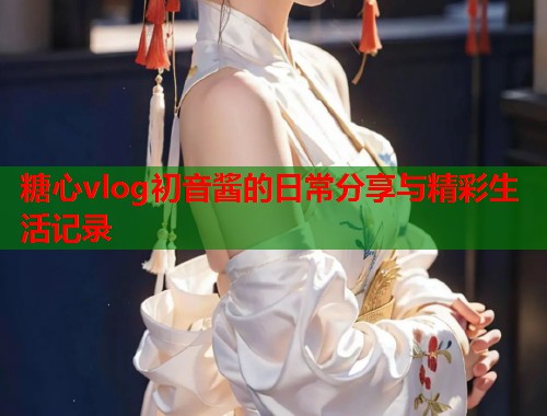 糖心vlog初音酱的日常分享与精彩生活记录  第1张