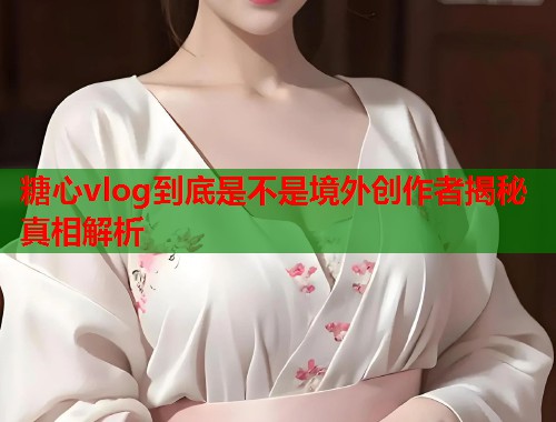 糖心vlog到底是不是境外创作者揭秘真相解析  第2张