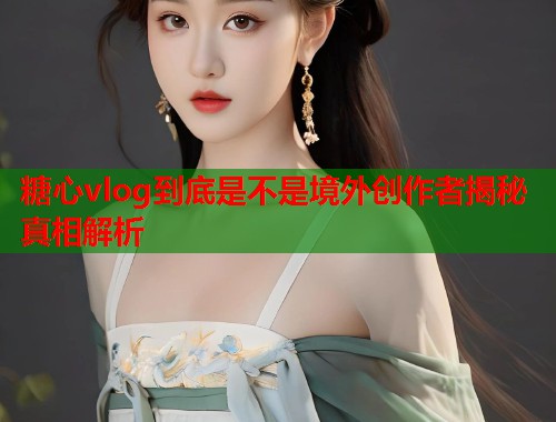 糖心vlog到底是不是境外创作者揭秘真相解析  第1张