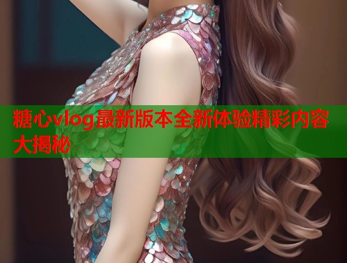 糖心vlog最新版本全新体验精彩内容大揭秘  第1张