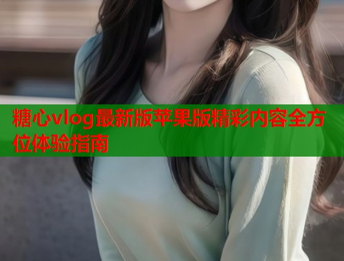 糖心vlog最新版苹果版精彩内容全方位体验指南  第1张
