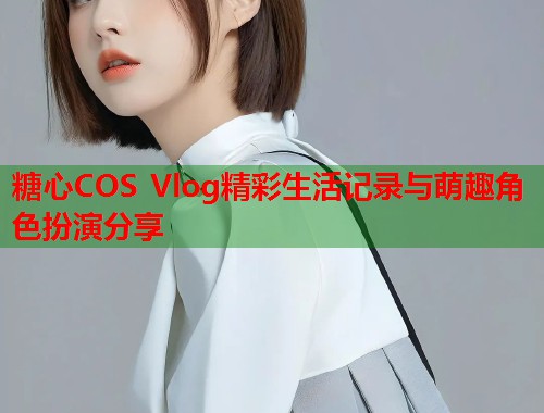 糖心COS Vlog精彩生活记录与萌趣角色扮演分享  第1张