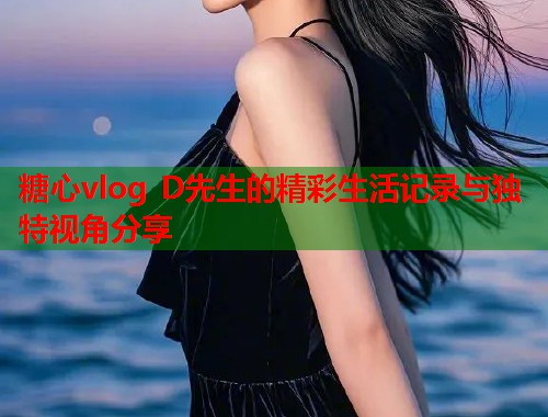 糖心vlog D先生的精彩生活记录与独特视角分享  第1张