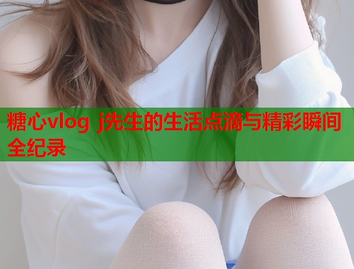 糖心vlog j先生的生活点滴与精彩瞬间全纪录  第1张