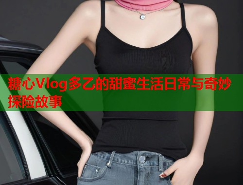糖心Vlog多乙的甜蜜生活日常与奇妙探险故事  第2张