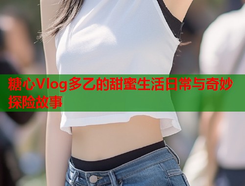 糖心Vlog多乙的甜蜜生活日常与奇妙探险故事  第1张