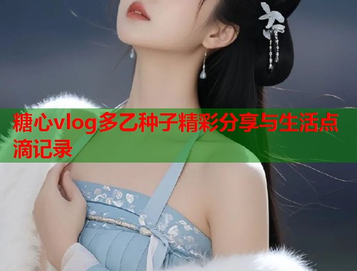糖心vlog多乙种子精彩分享与生活点滴记录  第1张