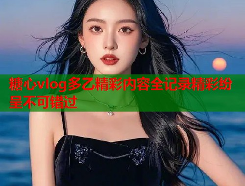 糖心vlog多乙精彩内容全记录精彩纷呈不可错过  第1张