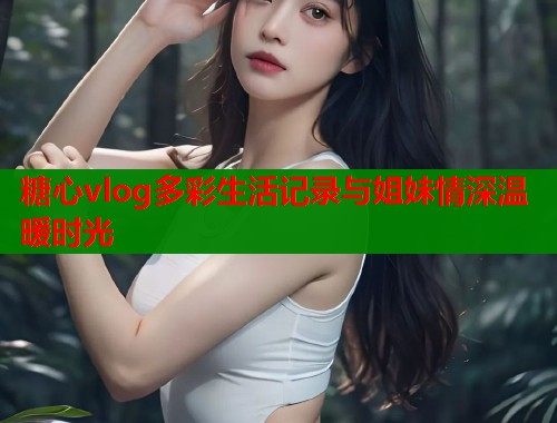 糖心vlog多彩生活记录与姐妹情深温暖时光  第1张
