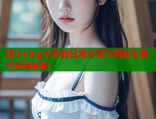 糖心vlog大乔的日常分享与精彩生活记录全解析  第1张
