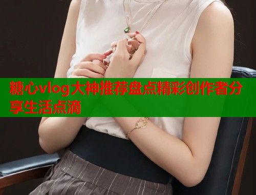 糖心vlog大神推荐盘点精彩创作者分享生活点滴  第1张