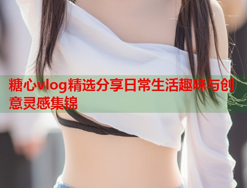 糖心vlog精选分享日常生活趣味与创意灵感集锦  第1张