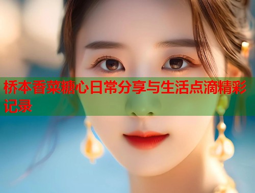 桥本香菜糖心日常分享与生活点滴精彩记录  第1张