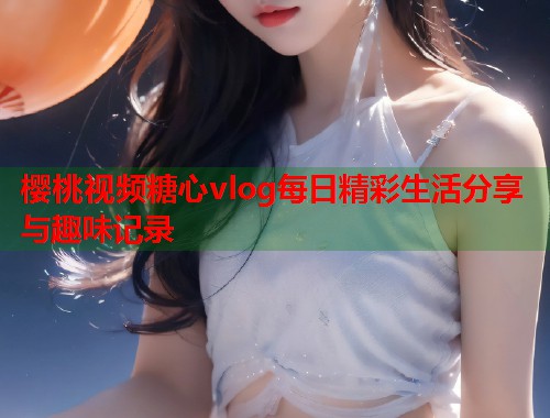 樱桃视频糖心vlog每日精彩生活分享与趣味记录  第1张