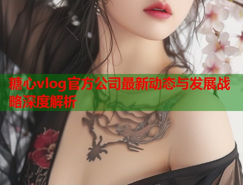 糖心vlog官方公司最新动态与发展战略深度解析  第1张