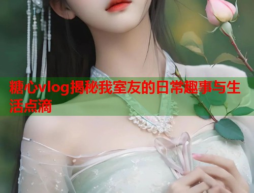 糖心vlog揭秘我室友的日常趣事与生活点滴  第1张