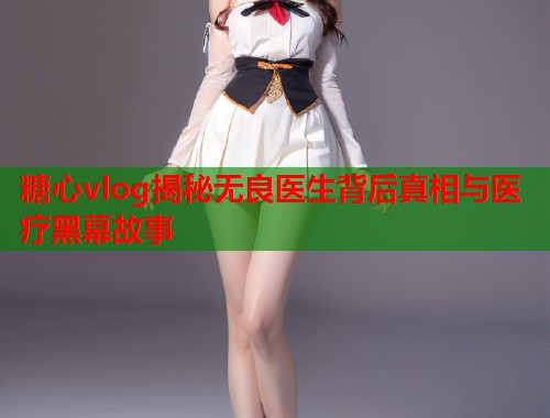 糖心vlog揭秘无良医生背后真相与医疗黑幕故事  第1张