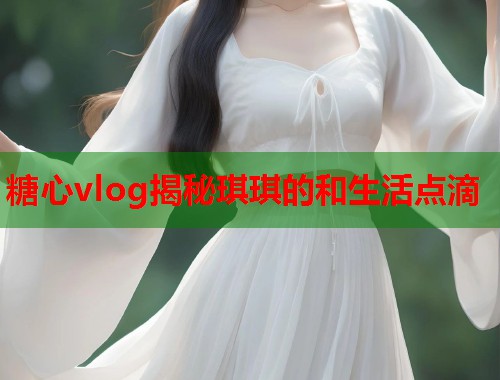 糖心vlog揭秘琪琪的和生活点滴  第1张