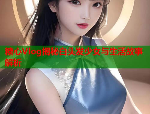 糖心Vlog揭秘白头发少女与生活故事解析  第1张