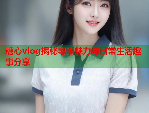 糖心vlog揭秘粤语魅力与日常生活趣事分享  第2张