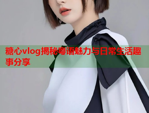糖心vlog揭秘粤语魅力与日常生活趣事分享  第1张