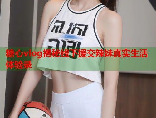 糖心vlog揭秘线下援交辣妹真实生活体验录  第2张