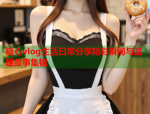 糖心vlog生活日常分享精彩瞬间与温暖故事集锦  第1张