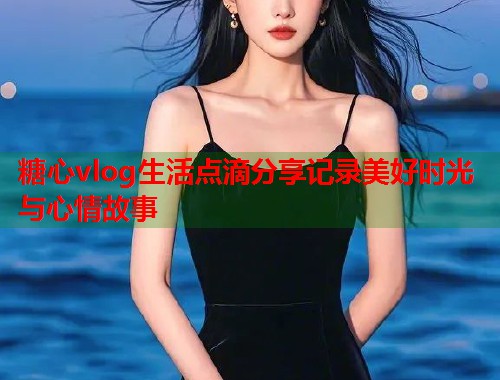 糖心vlog生活点滴分享记录美好时光与心情故事  第1张