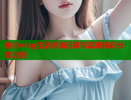 糖心vlog生活点滴记录与温暖精彩分享之旅  第1张
