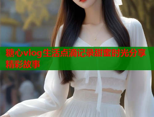 糖心vlog生活点滴记录甜蜜时光分享精彩故事  第1张