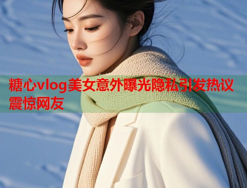 糖心vlog美女意外曝光隐私引发热议震惊网友  第1张