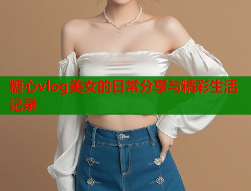 糖心vlog美女的日常分享与精彩生活记录  第1张