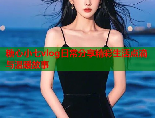 糖心小七vlog日常分享精彩生活点滴与温暖故事  第1张