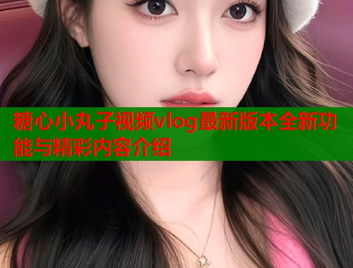 糖心小丸子视频vlog最新版本全新功能与精彩内容介绍  第1张